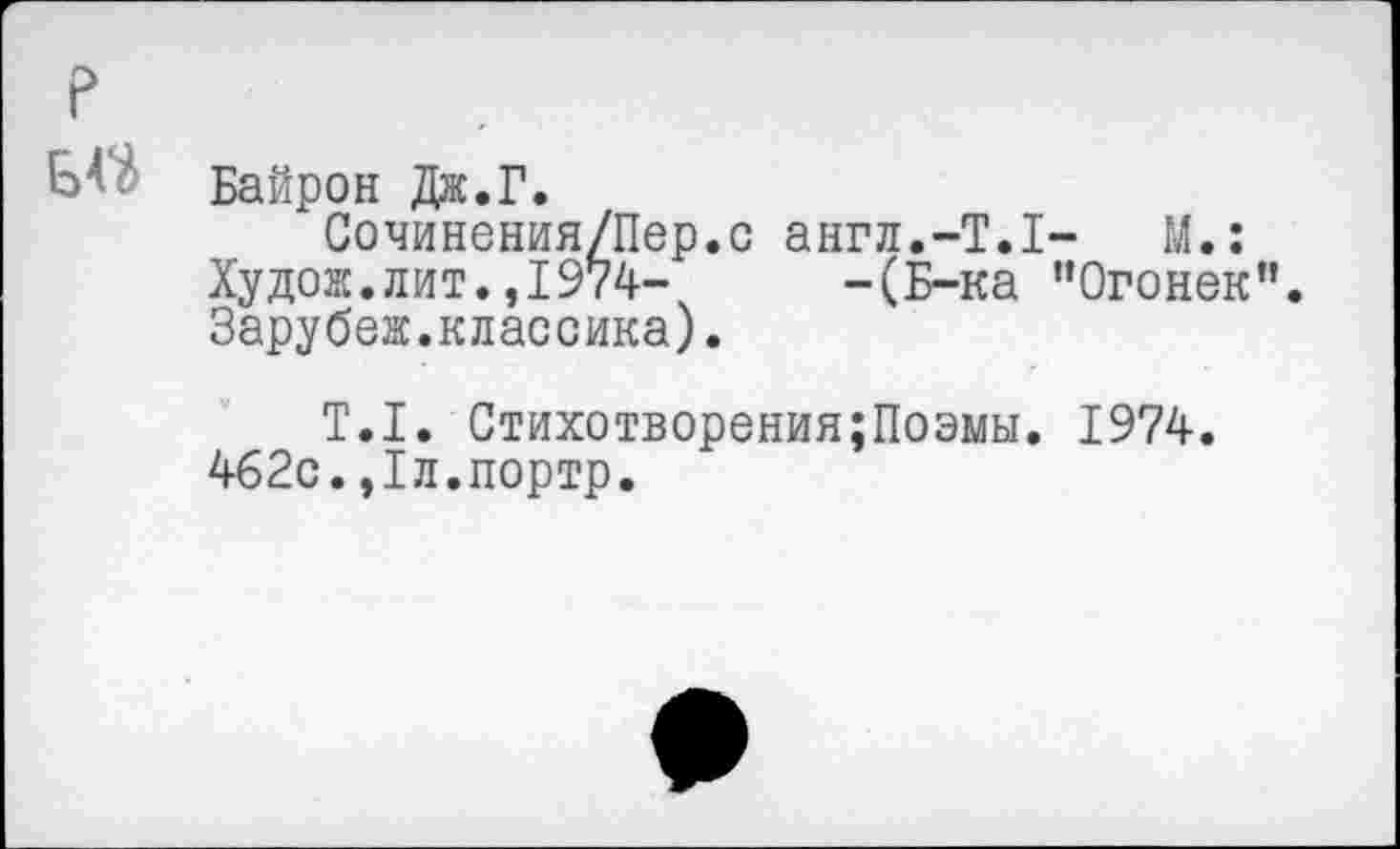 ﻿р
Б4- Байрон Дж.Г.
Сочинения/Пер.с англ.-Т.1- М.:
Худож.лит.,1974-	-(Б-ка ’’Огонек".
Зарубеж.классика).
Т.1. Стихотворения;Поэмы. 1974. 462с.,1л.портр.